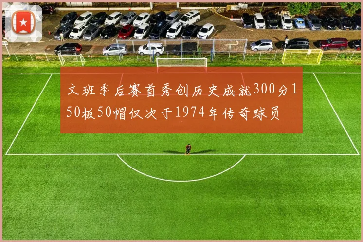 文班季后赛首秀创历史成就300分150板50帽仅次于1974年传奇球员