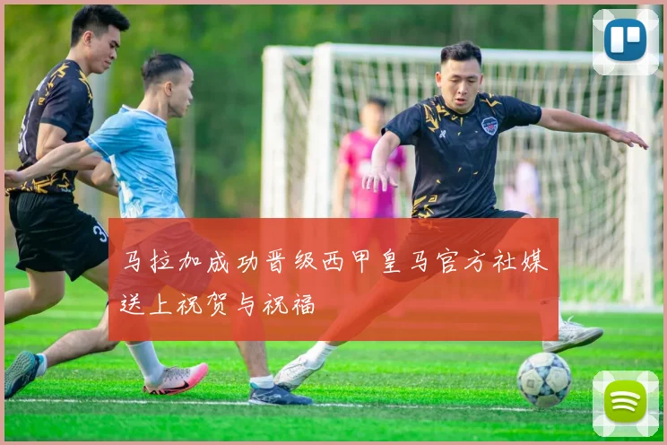 马拉加成功晋级西甲皇马官方社媒送上祝贺与祝福