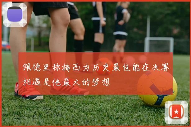 佩德里称梅西为历史最佳能在决赛相遇是他最大的梦想