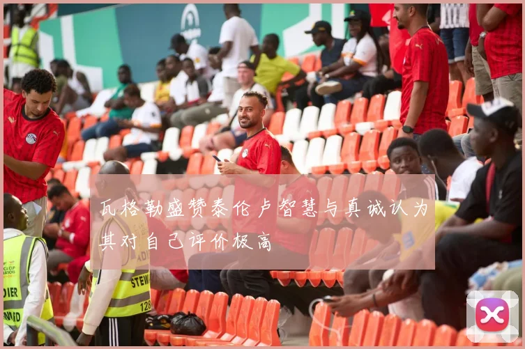 瓦格勒盛赞泰伦卢智慧与真诚认为其对自己评价极高