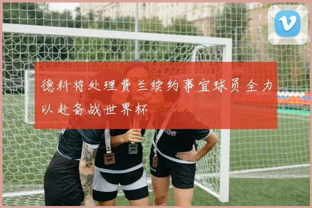 德科将处理费兰续约事宜球员全力以赴备战世界杯