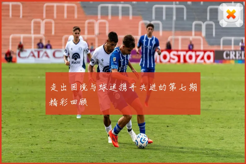 走出困境与球迷携手共进的第七期精彩回顾