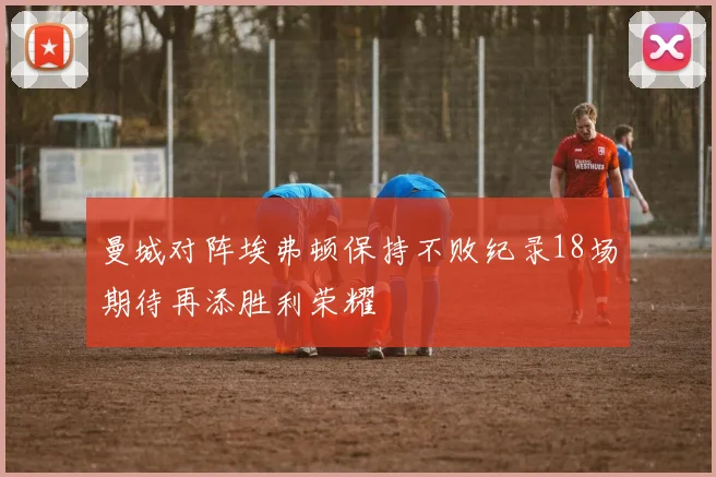 曼城对阵埃弗顿保持不败纪录18场期待再添胜利荣耀