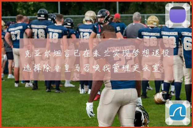 克亚尔坦言已在米兰实现梦想退役选择除非皇马召唤我管理更衣室