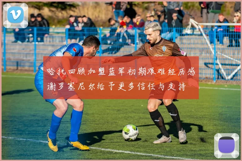 哈托回顾加盟蓝军初期艰难经历感谢罗塞尼尔给予更多信任与支持