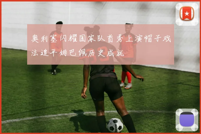 奥利塞闪耀国家队首秀上演帽子戏法追平姆巴佩历史成就