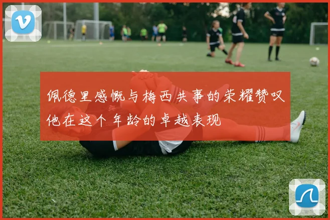 佩德里感慨与梅西共事的荣耀赞叹他在这个年龄的卓越表现