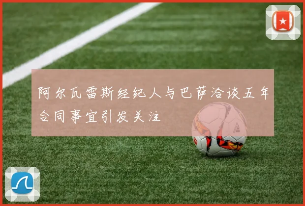 阿尔瓦雷斯经纪人与巴萨洽谈五年合同事宜引发关注