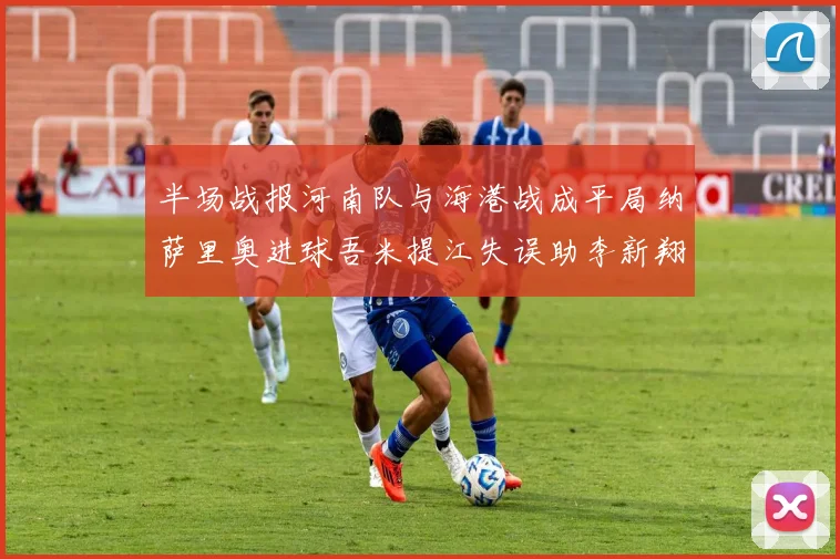 半场战报河南队与海港战成平局纳萨里奥进球吾米提江失误助李新翔扳平