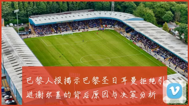 巴黎人报揭示巴黎圣日耳曼拒绝引进谢尔基的背后原因与决策分析