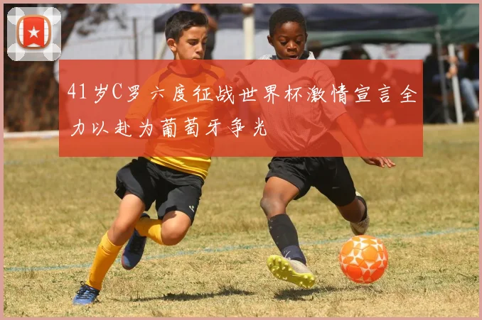 41岁C罗六度征战世界杯激情宣言全力以赴为葡萄牙争光