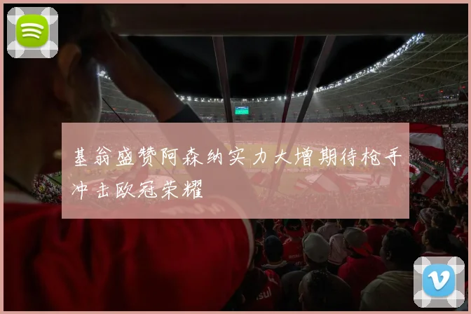 基翁盛赞阿森纳实力大增期待枪手冲击欧冠荣耀
