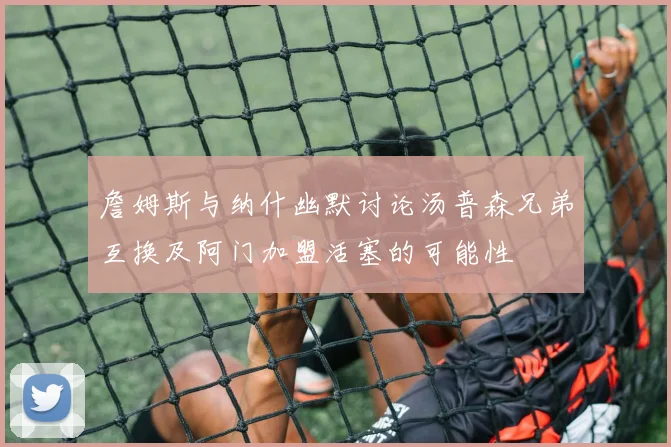 詹姆斯与纳什幽默讨论汤普森兄弟互换及阿门加盟活塞的可能性